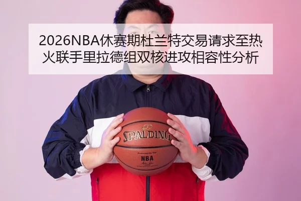 2026NBA休赛期杜兰特交易请求至热火联手里拉德组双核进攻相容性分析